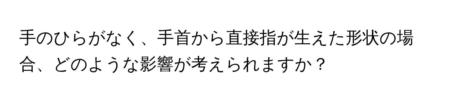 手のひらがなく、手首から直接指が生えた形状の場合、どのような影響が考えられますか？