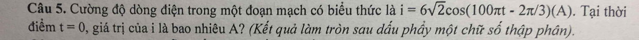 Cường độ dòng điện trong một đoạn mạch có biểu thức là i=6sqrt(2)cos (100π t-2π /3)(A). Tại thời 
điểm t=0 0, giá trị của i là bao nhiêu A? (Kết quả làm tròn sau dấu phẩy một chữ số thập phân).