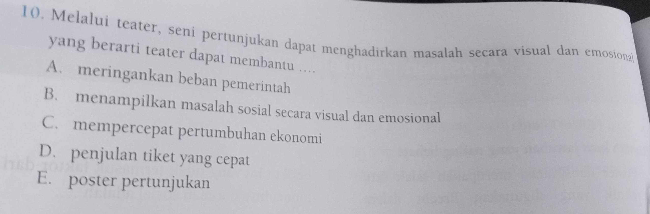 Melalui teater, seni pertunjukan dapat menghadirkan masalah secara visual dan emosional
yang berarti teater dapat membantu ..
A. meringankan beban pemerintah
B. menampilkan masalah sosial secara visual dan emosional
C. mempercepat pertumbuhan ekonomi
D. penjulan tiket yang cepat
E. poster pertunjukan