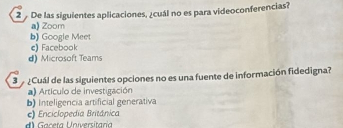 De las siguientes aplicaciones, ¿cuál no es para videoconferencias?
a) Zoom
b) Google Meet
c) Facebook
d) Microsoft Teams
3 ¿Cuál de las siguientes opciones no es una fuente de información fidedigna?
a) Artículo de investigación
b) Inteligencia artificial generativa
c) Enciclopedia Británica
Gaceta Universitaria