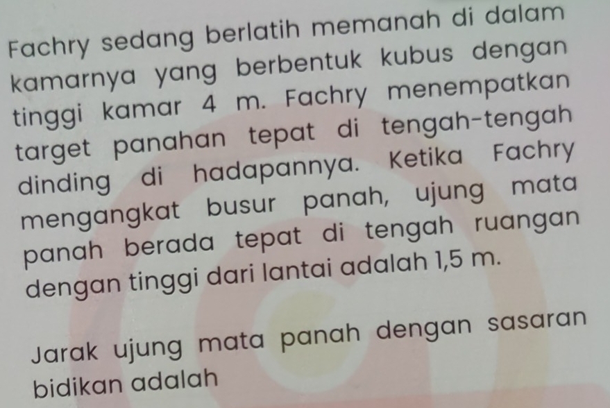 Fachry sedang berlatih memanah di dalam 
kamarnya yang berbentuk kubus dengan. 
tinggi kamar 4 m. Fachry menempatkan 
target panahan tepat di tengah-tengah 
dinding di hadapannya. Ketika Fachry 
mengangkat busur panah, ujung mata 
panah berada tepat di tengah ruangan . 
dengan tinggi dari lantai adalah 1,5 m. 
Jarak ujung mata panah dengan sasaran 
bidikan adalah