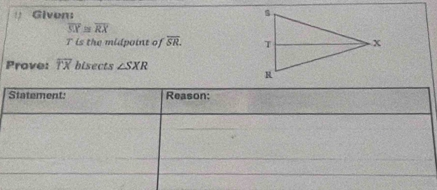 ( Giver
overline SX≌ overline RX
T is the midpoint of overline SR. 
Prove: overline TX hisects ∠ SXR
Statement: Reason: