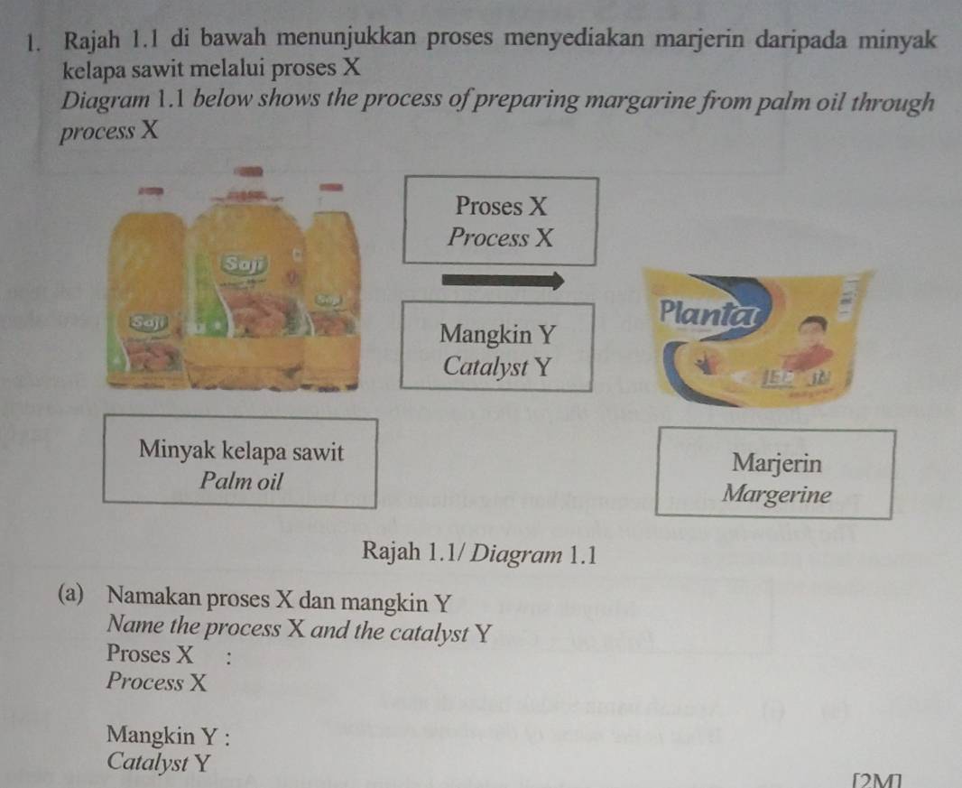 Rajah 1.1 di bawah menunjukkan proses menyediakan marjerin daripada minyak 
kelapa sawit melalui proses X
Diagram 1.1 below shows the process of preparing margarine from palm oil through 
process X
Proses X
Process X
Plania 
Mangkin Y
Catalyst Y
JEC I 
Minyak kelapa sawit Marjerin 
Palm oil Margerine 
Rajah 1.1/ Diagram 1.1 
(a) Namakan proses X dan mangkin Y
Name the process X and the catalyst Y
Proses X : 
Process X
Mangkin Y : 
Catalyst Y
[2M]