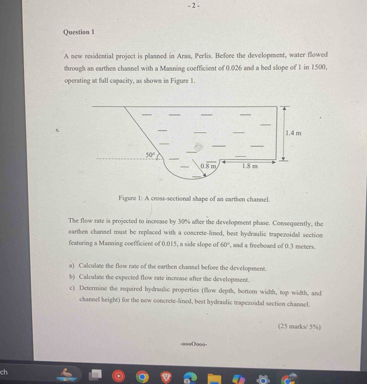 A new residential project is planned in Arau, Perlis. Before the development, water flowed
through an earthen channel with a Manning coefficient of 0.026 and a bed slope of 1 in 1500,
operating at full capacity, as shown in Figure 1.
Figure 1: A cross-sectional shape of an earthen channel.
The flow rate is projected to increase by 30% after the development phase. Consequently, the
earthen channel must be replaced with a concrete-lined, best hydraulic trapezoidal section
featuring a Manning coefficient of 0.015, a side slope of 60° , and a freeboard of 0.3 meters.
a) Calculate the flow rate of the earthen channel before the development.
b) Calculate the expected flow rate increase after the development.
c) Determine the required hydraulic properties (flow depth, bottom width, top width, and
channel height) for the new concrete-lined, best hydraulic trapezoidal section channel.
(25 marks/ 5%)
-oooOooo-
ch