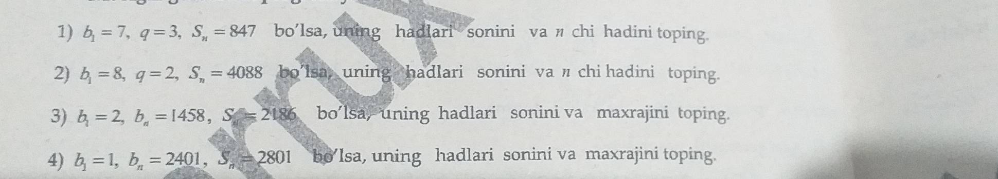 b_1=7, q=3, S_n=847 bo’lsa, uning hadiari sonini va л chi hadini toping. 
2) b_1=8, q=2, S_n=4088 bo'lsa, uning hadlari sonini va 〃chi hadini toping. 
3) b_1=2, b_n=1458, S=2186 bo’lsa, uning hadlari sonini va maxrajini toping. 
4) b_1=1, b_n=2401, S_n=2801 bo’Isa, uning hadlari sonini va maxrajini toping.