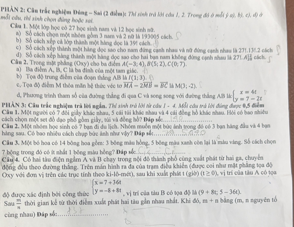 PHÀN 2: Câu trắc nghiệm Đúng - Sai (2 điễm): Thi sinh trả lời câu 1, 2. Trong đó ở mỗi ý a), b), c), d) ở
mỗi câu, thỉ sinh chọn đủng hoặc sai.
Câu 1. Một lớp học có 27 học sinh nam và 12 học sinh nữ.
a) Số cách chọn một nhóm gồm 3 nam và 2 nữ là 193005 cách.
b) Số cách xếp cả lớp thành một hàng dọc là 39! cách.
c) Số cách xếp thành một hàng dọc sao cho nam đứng cạnh nhau và nữ đứng cạnh nhau là 27!.131.2 cách
d) Số cách xếp hàng thành một hàng dọc sao cho hai bạn nam không đứng cạnh nhau là 2 27!.A_(28)^(12) cách.
Câu 2. Trong mặt phẳng (Oxy) cho ba điểm A(-3;4),B(5;2),C(0;7).
a) Ba điểm A, B, C là ba đỉnh của một tam giác.
b) Tọa độ trung điểm của đoạn thẳng AB là I(1;3).
c, Tọa độ điểm M thỏa mãn hệ thức véc tơ vector MA-2vector MB=vector BC là M(3;-2).
d, Phương trình tham số của đường thẳng đi qua C và song song với đường thẳng AB là: beginarrayl x=4t y=7-2tendarray.
PHẢN 3: Câu trắc nghiệm trả lời ngắn. Thí sinh trả lời từ câu 1 - 4. Mỗi câu trả lời đúng được 0,5 điểm
Câu 1. Một người có 7 đồi giầy khác nhau, 5 cái túi khác nhau và 4 cái đồng hồ khác nhau. Hỏi có bao nhiêu
cách chọn một set đồ dạo phố gồm giầy, túi và đồng hồ? Đáp số:
Câu 2. Một nhóm học sinh có 7 bạn đi du lịch. Nhóm muốn một bức ảnh trong đó có 3 bạn hàng đầu và 4 bạn
hàng sau. Có bao nhiêu cách chụp bức ảnh như vậy? Đáp số:
Câu 3. Một bó hoa có 14 bông hoa gồm: 3 bông màu hồng, 5 bông màu xanh còn lại là màu vàng. Số cách chọn
7 bộng trong đó có ít nhất 1 bông màu hồng? Đáp số:
Câu 4. Có hai tàu điện ngầm A và B chạy trong nội đô thành phố cùng xuất phát từ hai ga, chuyển
động đều theo dường thẳng. Trên màn hình ra đa của trạm điều khiển (được coi như mặt phẳng tọa độ
Oxy với đơn vị trên các trục tính theo ki-lô-mét), sau khi xuất phát t (giờ) (t≥ 0) , vị trí của tàu A có tọa
độ được xác định bởi công thức beginarrayl x=7+36t y=-8+8tendarray. , vị trí của tàu B có tọa độ là (9+8t;5-36t).
Sau  m/n  thời gian kể từ thời điểm xuất phát hai tàu gần nhau nhất. Khi đó, m+n bằng (m, n nguyên tố
cùng nhau) Đáp số:_