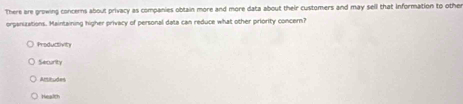 There are growing concerns about privacy as companies obtain more and more data about their customers and may sell that information to other
organizations. Maintaining higher privacy of personal data can reduce what other priority concern?
Productivity
Security
Attitudes
Health