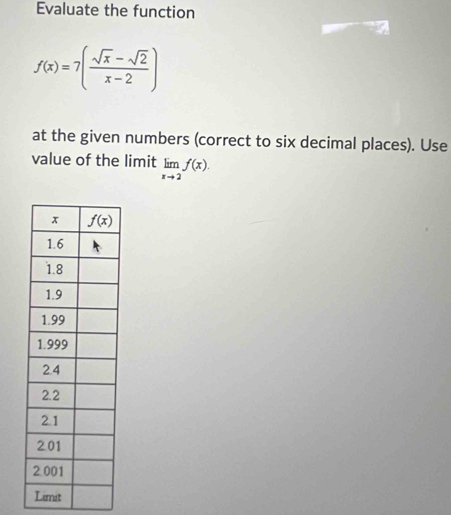 Evaluate the function
f(x)=7( (sqrt(x)-sqrt(2))/x-2 )
at the given numbers (correct to six decimal places). Use
value of the limit limlimits _xto 2f(x).