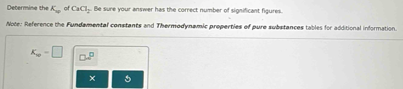 Determine the K_sp of CaCl_2. Be sure your answer has the correct number of significant figures. 
Note: Reference the Fundamental constants and Thermodynamic properties of pure substances tables for additional information.
K_sp=□ □ x^(□)
×