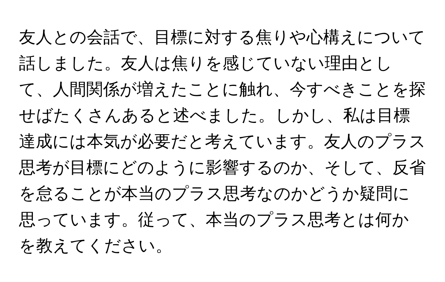 友人との会話で、目標に対する焦りや心構えについて話しました。友人は焦りを感じていない理由として、人間関係が増えたことに触れ、今すべきことを探せばたくさんあると述べました。しかし、私は目標達成には本気が必要だと考えています。友人のプラス思考が目標にどのように影響するのか、そして、反省を怠ることが本当のプラス思考なのかどうか疑問に思っています。従って、本当のプラス思考とは何かを教えてください。