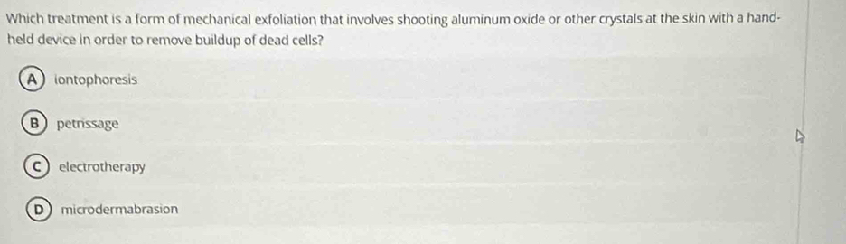 Which treatment is a form of mechanical exfoliation that involves shooting aluminum oxide or other crystals at the skin with a hand-
held device in order to remove buildup of dead cells?
Aiontophoresis
B petrissage
Celectrotherapy
D microdermabrasion