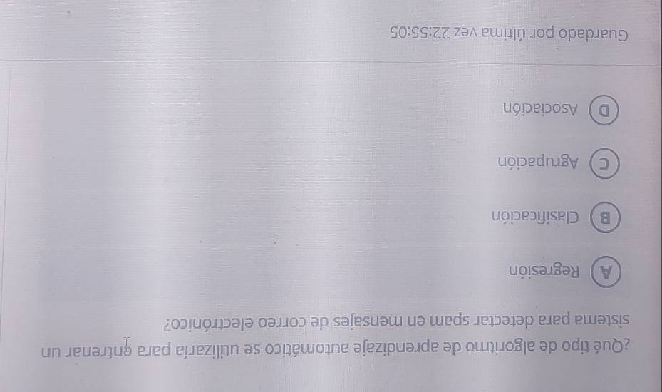 ¿Qué tipo de algoritmo de aprendizaje automático se utilizaría para entrenar un
sistema para detectar spam en mensajes de correo electrónico?
A Regresión
B  Clasificación
C Agrupación
D Asociación
Guardado por última vez 22:55:05