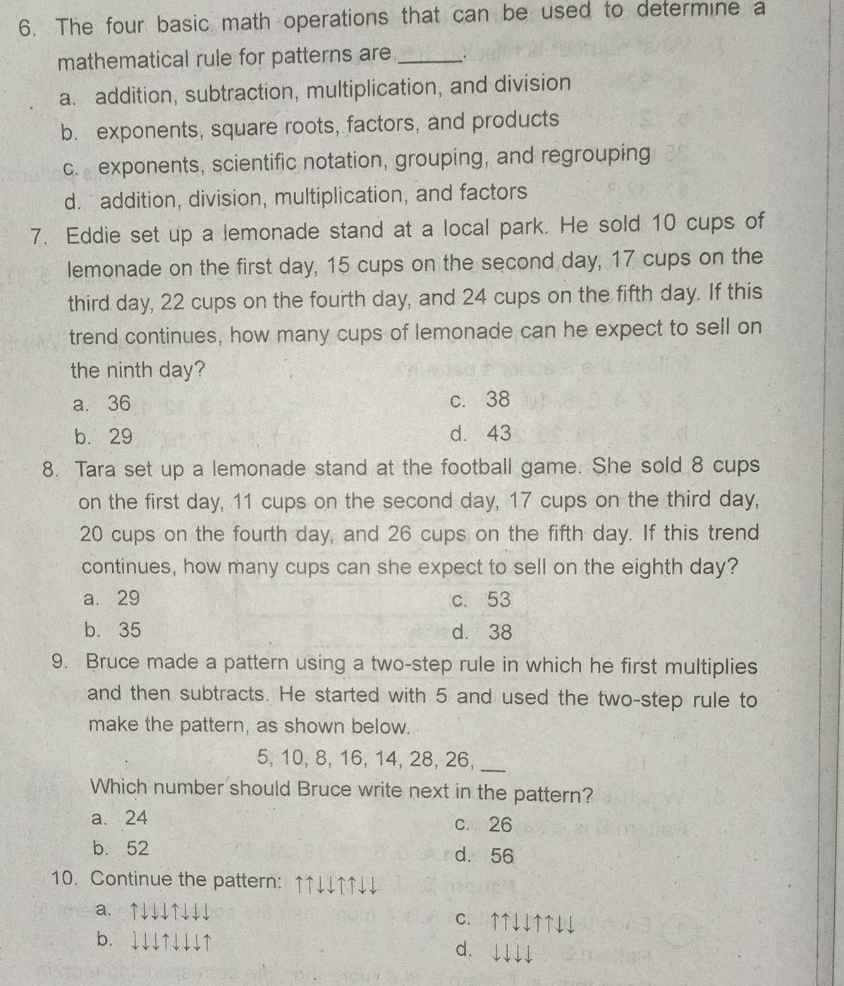 The four basic math operations that can be used to determine a
mathematical rule for patterns are _.
a. addition, subtraction, multiplication, and division
b. exponents, square roots, factors, and products
c. exponents, scientific notation, grouping, and regrouping
d. addition, division, multiplication, and factors
7. Eddie set up a lemonade stand at a local park. He sold 10 cups of
lemonade on the first day, 15 cups on the second day, 17 cups on the
third day, 22 cups on the fourth day, and 24 cups on the fifth day. If this
trend continues, how many cups of lemonade can he expect to sell on
the ninth day?
a. 36 c. 38
b. 29 d. 43
8. Tara set up a lemonade stand at the football game. She sold 8 cups
on the first day, 11 cups on the second day, 17 cups on the third day,
20 cups on the fourth day, and 26 cups on the fifth day. If this trend
continues, how many cups can she expect to sell on the eighth day?
a. 29
b. 35
9. Bruce made a pattern using a two-step rule in which he first multiplies
and then subtracts. He started with 5 and used the two-step rule to
make the pattern, as shown below.
5, 10, 8, 16, 14, 28, 26,_
Which number should Bruce write next in the pattern?
a. 24 c. n26
b. 52 d. 56
10. Continue the pattern： ↑↑↓↓↑↑↓↓
a. ↑↓↓↓↑↓↓↓ C. ↑↑↓↓↑↑↓↓
b. ↓↓↓↑↓↓↓↑ d. ↓↓↓↓