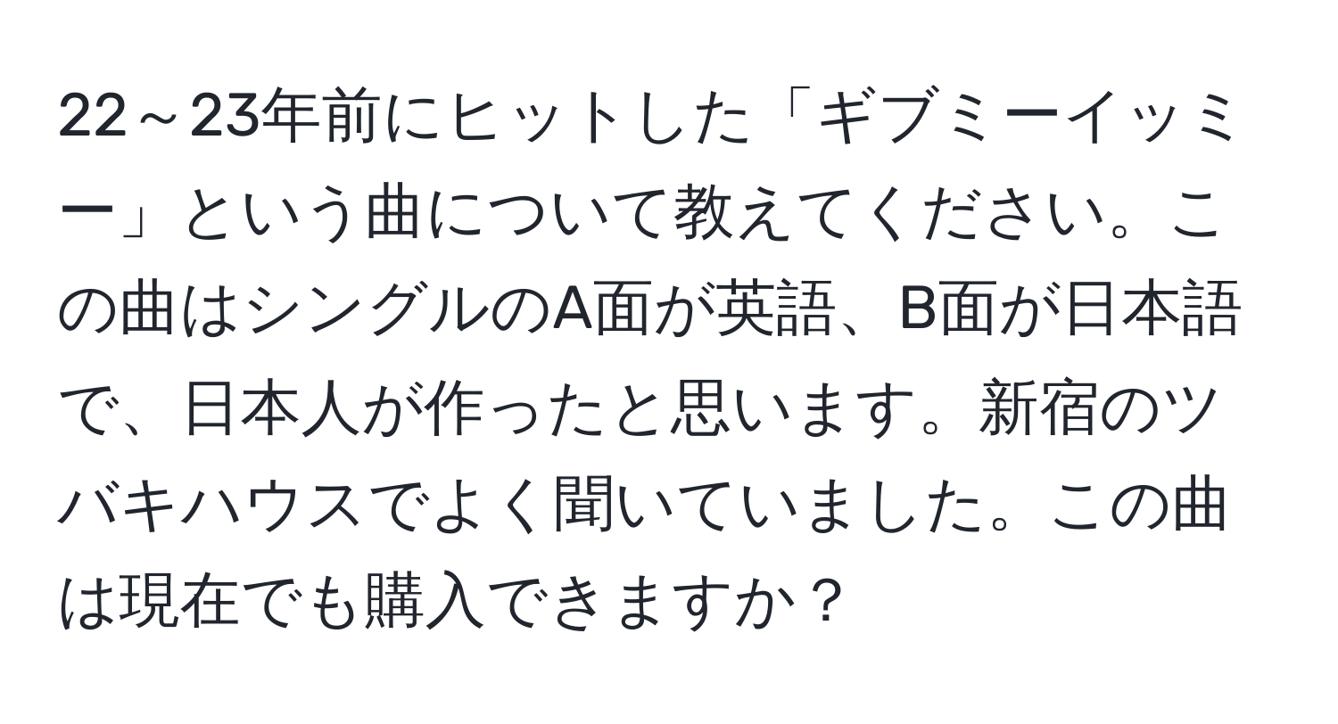 22～23年前にヒットした「ギブミーイッミー」という曲について教えてください。この曲はシングルのA面が英語、B面が日本語で、日本人が作ったと思います。新宿のツバキハウスでよく聞いていました。この曲は現在でも購入できますか？