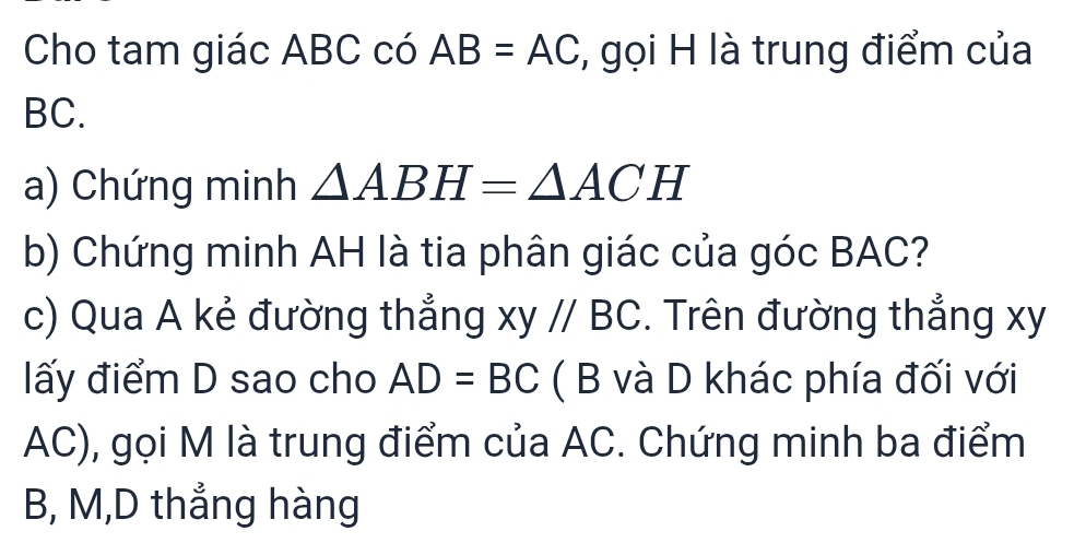 Cho tam giác ABC có AB=AC , gọi H là trung điểm của
BC. 
a) Chứng minh △ ABH=△ ACH
b) Chứng minh AH là tia phân giác của góc BAC? 
c) Qua A kẻ đường thẳng xy//BC. Trên đường thẳng xy
ấy điểm D sao cho AD=BC ( B và D khác phía đối với
AC), gọi M là trung điểm của AC. Chứng minh ba điểm
B, M,D thẳng hàng