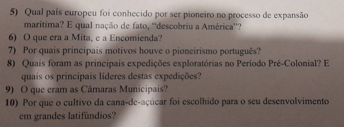 Qual país europeu foi conhecido por ser pioneiro no processo de expansão 
marítima? E qual nação de fato, “descobriu a América”? 
6) O que era a Mita, e a Encomienda? 
7) Por quais principais motivos houve o pioneirismo português? 
8) Quais foram as principais expedições exploratórias no Período Pré-Colonial? E 
quais os principais líderes destas expedições? 
9) O que eram as Câmaras Municipais? 
10) Por que o cultivo da cana-de-açúcar foi escolhido para o seu desenvolvimento 
em grandes latifúndios?