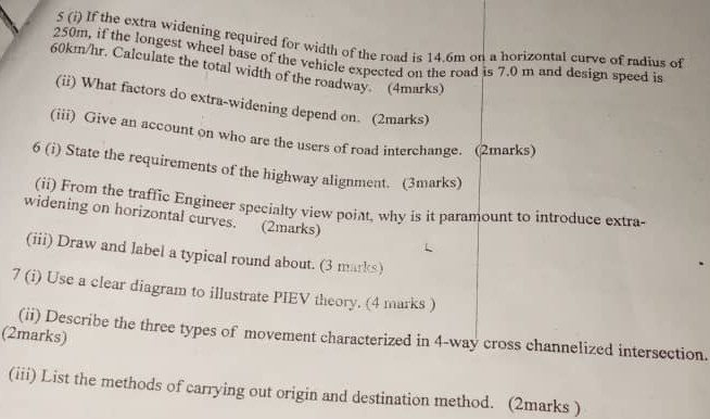 5 (i) If the extra widening required for width of the road is 14.6m on a horizontal curve of radius of
250m, if the longest wheel base of the vehicle expected on the road is 7.0 m and design speed is
60km/hr. Calculate the total width of the roadway. (4marks) 
(ii) What factors do extra-widening depend on. (2marks) 
(iii) Give an account on who are the users of road interchange. (2marks) 
6 (i) State the requirements of the highway alignment. (3marks) 
(ii) From the traffic Engineer specialty view poiat, why is it paramount to introduce extra- 
widening on horizontal curves. (2marks) 
(iii) Draw and label a typical round about. (3 marks) 
7 (i) Use a clear diagram to illustrate PIEV theory. (4 marks ) 
(2marks) 
(ii) Describe the three types of movement characterized in 4 -way cross channelized intersection. 
(iii) List the methods of carrying out origin and destination method. (2marks )