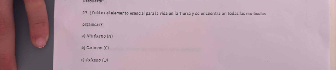 Respuesta: 
13. ¿Cuál es el elemento esencial para la vida en la Tierra y se encuentra en todas las moléculas 
orgánicas? 
a) Nitrógeno (N) 
b) Carbono (C) 
c) Oxígeno (O)