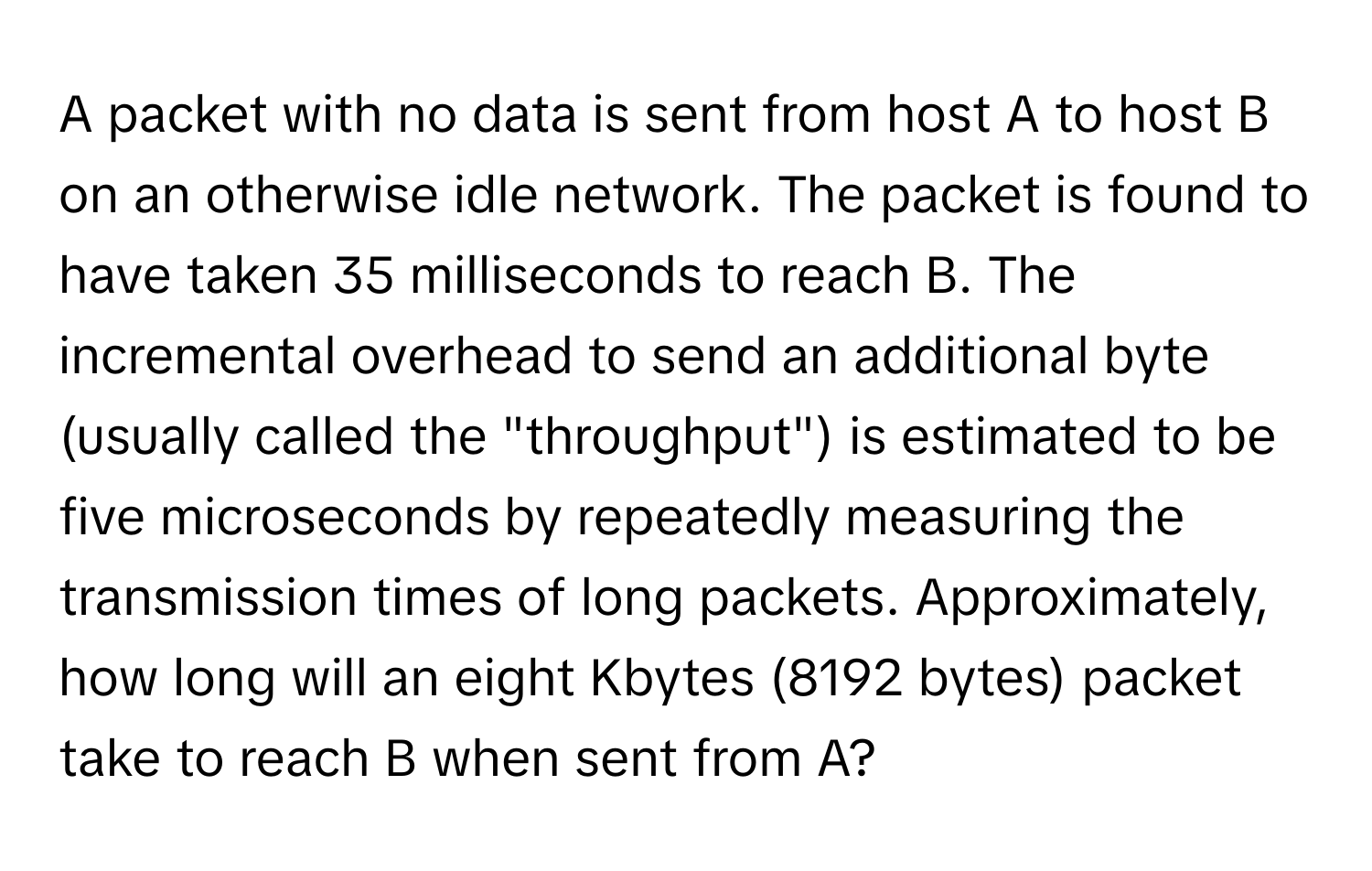 A packet with no data is sent from host A to host B on an otherwise idle network. The packet is found to have taken 35 milliseconds to reach B. The incremental overhead to send an additional byte (usually called the "throughput") is estimated to be five microseconds by repeatedly measuring the transmission times of long packets. Approximately, how long will an eight Kbytes (8192 bytes) packet take to reach B when sent from A?