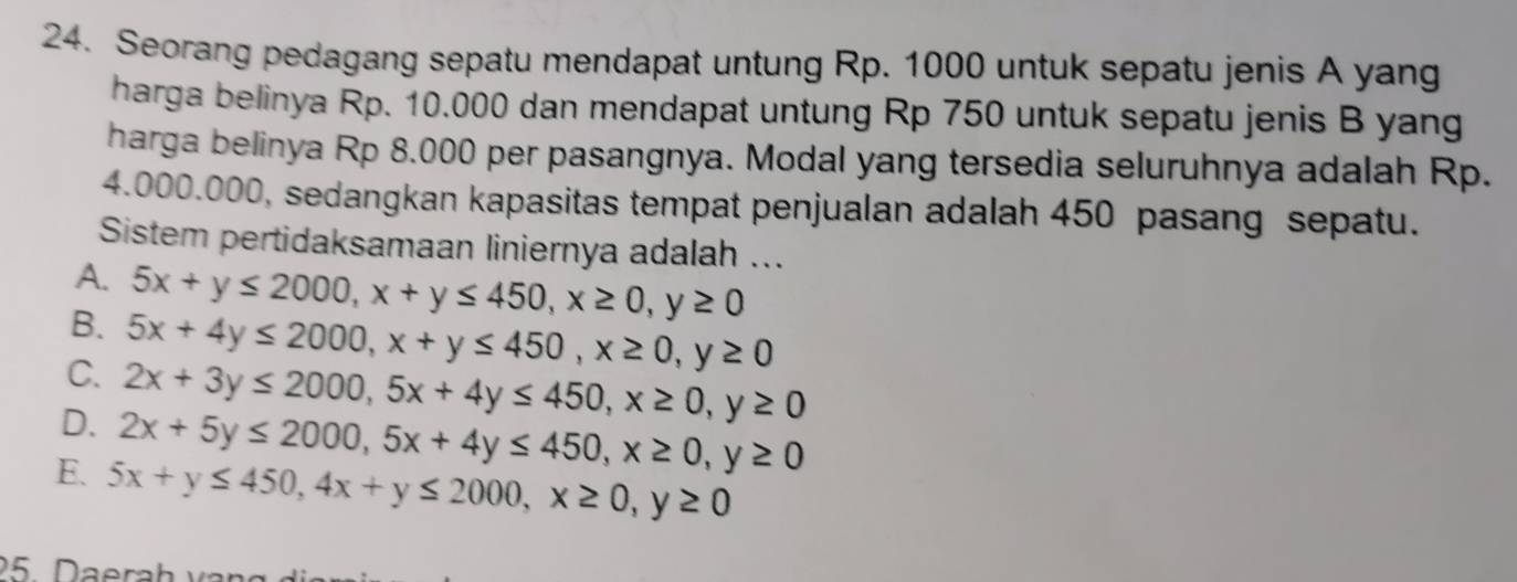 Seorang pedagang sepatu mendapat untung Rp. 1000 untuk sepatu jenis A yang
harga belinya Rp. 10.000 dan mendapat untung Rp 750 untuk sepatu jenis B yang
harga belinya Rp 8.000 per pasangnya. Modal yang tersedia seluruhnya adalah Rp.
4.000.000, sedangkan kapasitas tempat penjualan adalah 450 pasang sepatu.
Sistem pertidaksamaan liniernya adalah ...
A. 5x+y≤ 2000, x+y≤ 450, x≥ 0, y≥ 0
B. 5x+4y≤ 2000, x+y≤ 450, x≥ 0, y≥ 0
C. 2x+3y≤ 2000, 5x+4y≤ 450, x≥ 0, y≥ 0
D. 2x+5y≤ 2000, 5x+4y≤ 450, x≥ 0, y≥ 0
E. 5x+y≤ 450, 4x+y≤ 2000, x≥ 0, y≥ 0
25. Daerah var