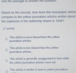 Use the passage to answer the quession
Based on the excerpt, how does this newspaper article
compare to the yellow journalism articles written about
the explosion of the battleship Maine in 1898?
(1 point)
This article is more biased than the yellow
journalism articles
This article is less biased than the yellow
journalism articles
This article is generally exaggerated in tone while
the yellow joumalism articles were not.
This article is similar in tone to yellow journalism