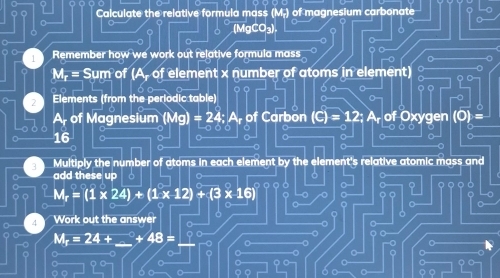 Calculate the relative formula mass (M.) of magnesium carbonate 
(MgCO₃). 
 Remember how we work out relative formula mass
M_r=Sum of A 0 f element x number of atoms in element) 
o
2 Elements (from the periodic table) 
A of Magnesium (Mg)=24; of Carbon of Oxygen 
a
16
a 
Multiply the number of atoms in each element by the element's relative atomic mass and 
add these up ò 。
M_r=(1* 24)+(1* 12)+(3* 16)
。 
Work out the answer
Mr= 24 + 48=