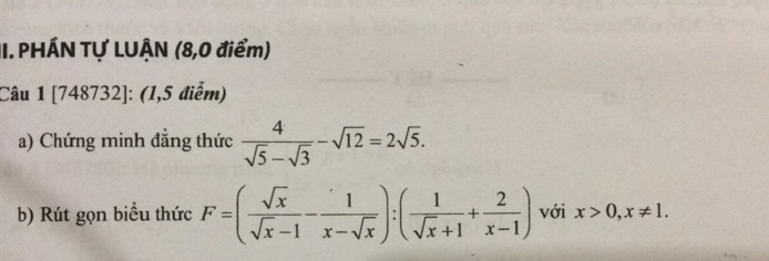 PHÁN Tự LUÂN (8,0 điểm)
Câu 1 [748732]: (1,5 điểm)
a) Chứng minh đắng thức  4/sqrt(5)-sqrt(3) -sqrt(12)=2sqrt(5). 
b) Rút gọn biểu thức F=( sqrt(x)/sqrt(x)-1 - 1/x-sqrt(x) ):( 1/sqrt(x)+1 + 2/x-1 ) với x>0, x!= 1.