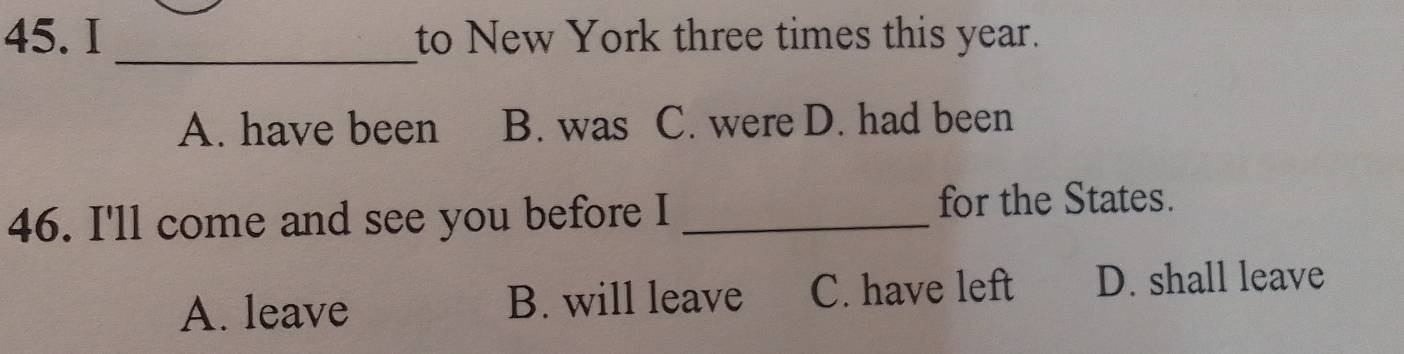 to New York three times this year.
_
A. have been B. was C. were D. had been
46. I'll come and see you before I _for the States.
A. leave B. will leave C. have left D. shall leave