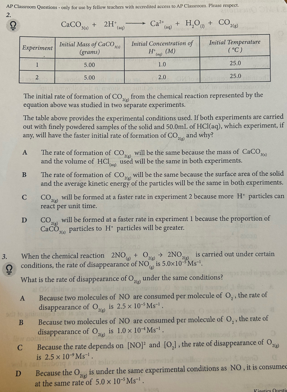 AP Classroom Questions - only for use by fellow teachers with accredited access to AP Classroom. Please respect.
2.
CaCO_3(s)+2H^+_(aq) Ca^(2+)_(aq)+H_2O_(l)+CO_2(g)
The initial rate of formation of CO_2(g) from the chemical reaction represented by the
equation above was studied in two separate experiments.
The table above provides the experimental conditions used. If both experiments are carried
out with finely powdered samples of the solid and 50.0mL of HCl(aq) , which experiment, if
any, will have the faster initial rate of formation of CO_2(g) and why?
A The rate of formation of CO_2(g) will be the same because the mass of CaCO_3(s)
and the volume of HCl_(aq) used will be the same in both experiments.
B   The rate of formation of CO_2(g) will be the same because the surface area of the solid
and the average kinetic energy of the particles will be the same in both experiments.
C CO_2(g) will be formed at a faster rate in experiment 2 because more H^+ particles can
react per unit time.
D CO_2(g) will be formed at a faster rate in experiment 1 because the proportion of
CaCO_3(s) particles to H* particles will be greater.
3. When the chemical reaction 2NO_(g)+O_2(g)to 2NO_2(g) is carried out under certain.
conditions, the rate of disappearance of NO_(g) is 5.0* 10^(-5)Ms^(-1).
What is the rate of disappearance of O_2(g) under the same conditions?
A Because two molecules of NO are consumed per molecule of O_2 , the rate of
disappearance of O_2(g) is 2.5* 10^(-5)Ms^(-1).
B Because two molecules of NO are consumed per molecule of O_2 , the rate of
disappearance of O_2(g) is 1.0* 10^(-4)Ms^(-1).
C Because the rate depends on [NO]^2 and [O_2] , the rate of disappearance of O_2(g)
is 2.5* 10^(-9)Ms^(-1).
D Because the O_2(g) is under the same experimental conditions as NO , it is consumed
at the same rate of 5.0* 10^(-5)Ms^(-1).
Kinetics Questić