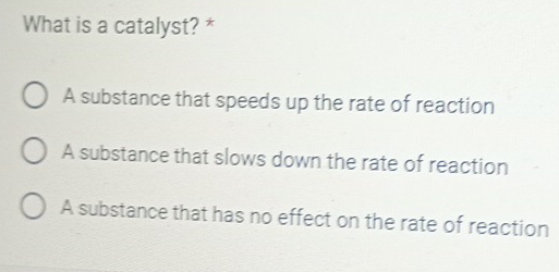 What is a catalyst? *
A substance that speeds up the rate of reaction
A substance that slows down the rate of reaction
A substance that has no effect on the rate of reaction