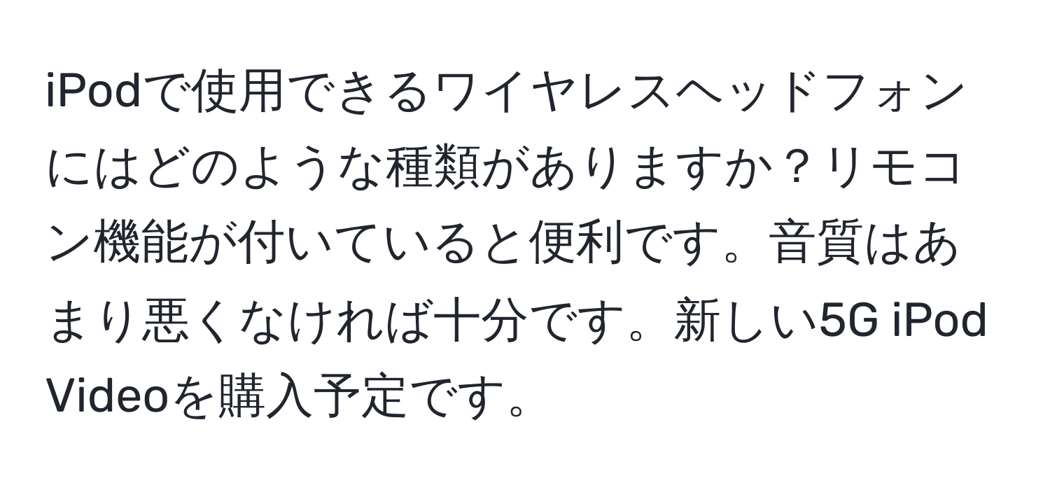iPodで使用できるワイヤレスヘッドフォンにはどのような種類がありますか？リモコン機能が付いていると便利です。音質はあまり悪くなければ十分です。新しい5G iPod Videoを購入予定です。