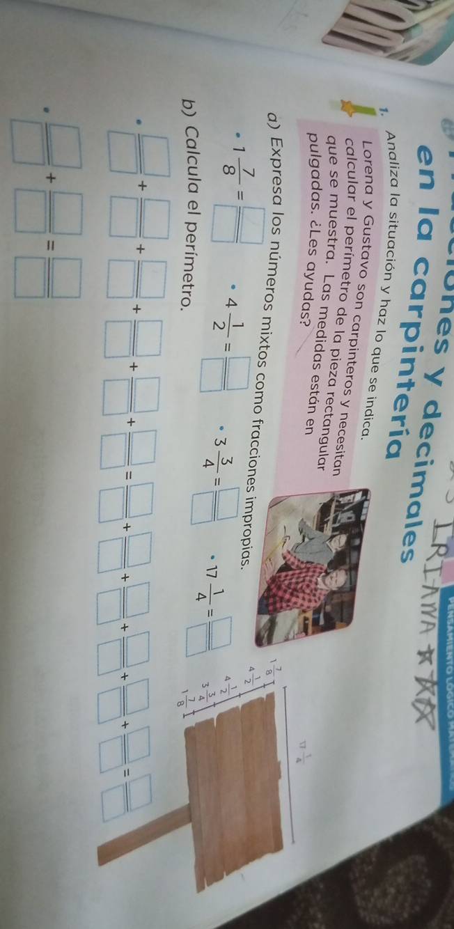 lUhes y decimales 
en la carpintería 
1. Analiza la situación y haz lo que se indica. 
Lorena y Gustavo son carpinteros y necesitan 
calcular el perímetro de la pieza rectangular 
que se muestra. Las medidas están en 
pulgadas. ¿Les ayudas?
17 1/4 
 7/8 
a) Expresa los números mixtos como fracciones impropias. 
a  1/2 
· 1 7/8 = □ /□   4 1/2 = □ /□   3 3/4 = □ /□   17 1/4 = □ /□   3 3/4 
4 1/2 
b) Calcula el perímetro.
1 7/8 
 □ /□  + □ /□  + □ /□  + □ /□  + □ /□  + □ /□  + □ /□  + □ /□  + □ /□  + □ /□  = □ /□  
·  □ /□  + □ /□  = □ /□  