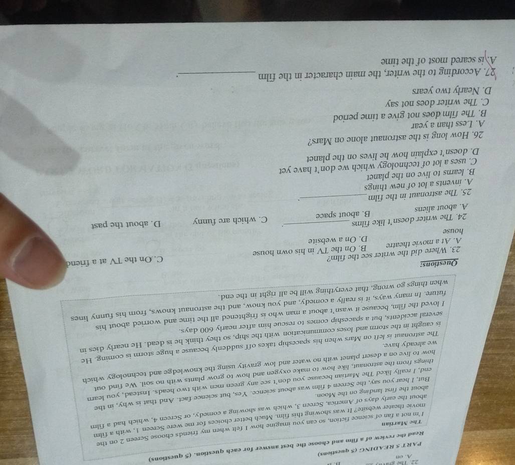 Thể graờn
A. on
PART 5 READING (5 questions)
Read the review of a film and choose the best answer for each question. (5 questions)
I 'm not a fan of science fiction, so can you imagine how I felt when my friends choose Screen 2 on the
The Martian
movie theater website? It was showing this film. Much better choices for me were Screen 1, with a film
about the early days of America, Screen 3, which was showing a comedy, or Screen 4, which had a film
But, I hear you say, the Screen 4 film was about science. Yes, but science fact. And that is why, in the
about the first landing on the Moon.
end, I really liked The Martian because you don’t see any green men with two heads. Instead, you learn
things from the astronaut, like how to make oxygen and how to grow plants with no soil. We find out
how to live on a desert planet with no water and low gravity using the knowledge and technology which
The astronaut is left on Mars when his spaceship takes off suddenly because a huge storm is coming. He
we already have.
is caught in the storm and loses communication with the ship, so they think he is dead. He nearly dies in
several accidents, but a spaceship comes to rescue him after nearly 600 days.
I loved the film, because it wasn't about a man who is frightened all the time and worried about his
future. In many ways, it is really a comedy, and you know, and the astronaut knows, from his funny lines
when things go wrong, that everything will be all right in the end.
Questions:
23. Where did the writer see the film?
A. At a movie theatre B. On the TV in his own house C. On the TV at a friend
house D. On a website
24. The writer doesn’t like films
.
A. about aliens B. about space C. which are funny D. about the past
25. The astronaut in the film_
.
A. invents a lot of new things
B. learns to live on the planet
C. uses a lot of technology which we don’t have yet
D. doesn’t explain how he lives on the planet
26. How long is the astronaut alone on Mars?
A. Less than a year
B. The film does not give a time period
C. The writer does not say
D. Nearly two years
27. According to the writer, the main character in the film _;
A. is scared most of the time