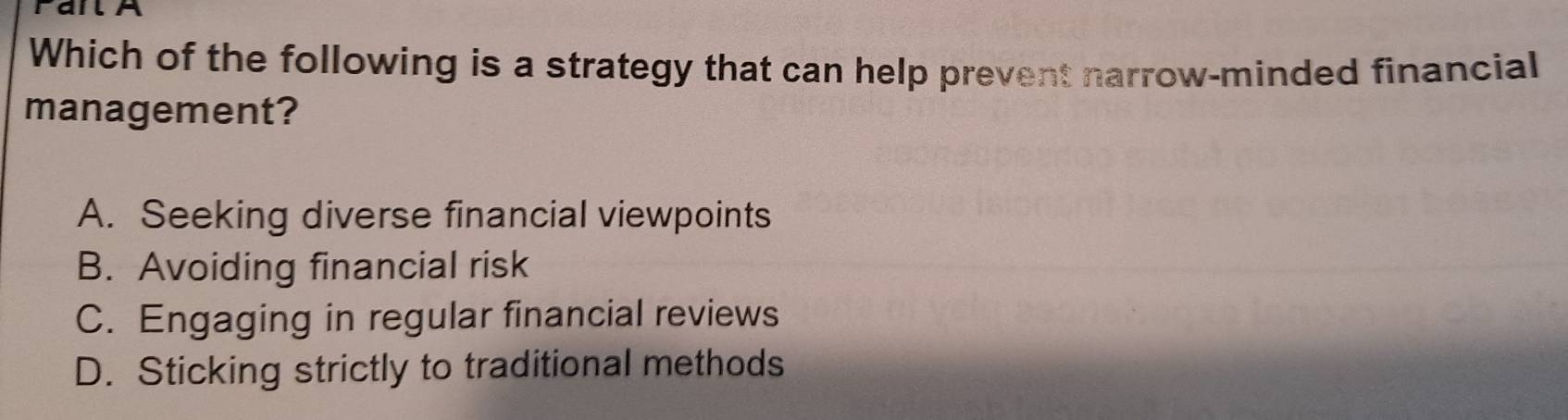 FailA
Which of the following is a strategy that can help prevent narrow-minded financial
management?
A. Seeking diverse financial viewpoints
B. Avoiding financial risk
C. Engaging in regular financial reviews
D. Sticking strictly to traditional methods