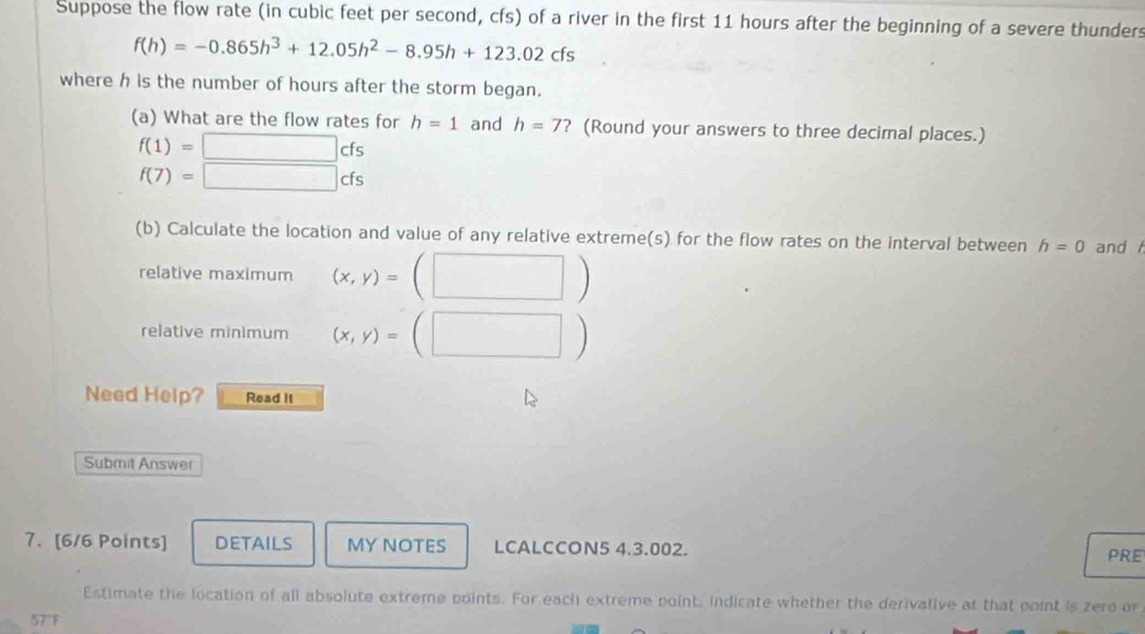 Suppose the flow rate (in cubic feet per second, cfs) of a river in the first 11 hours after the beginning of a severe thunders
f(h)=-0.865h^3+12.05h^2-8.95h+123.02cfs
where h is the number of hours after the storm began. 
(a) What are the flow rates for h=1 and h=7 ? (Round your answers to three decimal places.)
f(1)=□ cfs
f(7)=□ cfs
(b) Calculate the location and value of any relative extreme(s) for the flow rates on the interval between h=0 and 
relative maximum (x,y)=(□ )
relative minimum (x,y)=(□ )
Need Help? Read it 
Submit Answer 
7. [6/6 Points] DETAILS MY NOTES LCALCCON5 4.3.002. PRE 
Estimate the location of all absolute extreme points. For each extreme point. indicate whether the derivative at that point is zero or
57°F