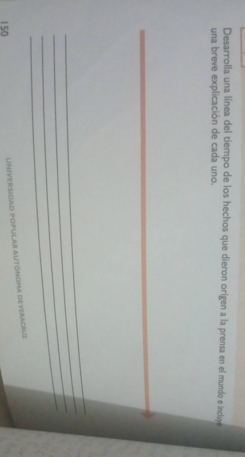 Desarrolla una línea del tiempo de los hechos que dieron origen a la prensa en el mundo e incluye 
una breve explicación de cada uno. 
_ 
_ 
_ 
_ 
_
150
UNIVERSIDAD POPULAR AUTÓNOMA DE VERACRUZ