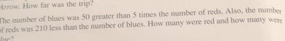 Arrow. How far was the trip? 
The number of blues was 50 greater than 5 times the number of reds. Also, the number 
f reds was 210 less than the number of blues. How many were red and how many were