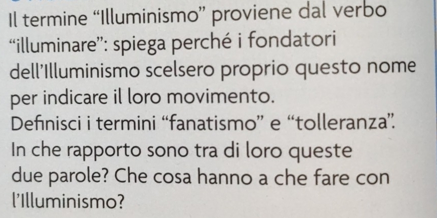 Il termine “Illuminismo” proviene dal verbo 
“illuminare”: spiega perché i fondatori 
dell'Illuminismo scelsero proprio questo nome 
per indicare il loro movimento. 
Defınisci i termini “fanatismo” e “tolleranza”. 
In che rapporto sono tra di loro queste 
due parole? Che cosa hanno a che fare con 
l'Illuminismo?