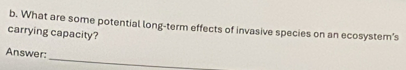 What are some potential long-term effects of invasive species on an ecosystem’s 
carrying capacity? 
_ 
Answer: