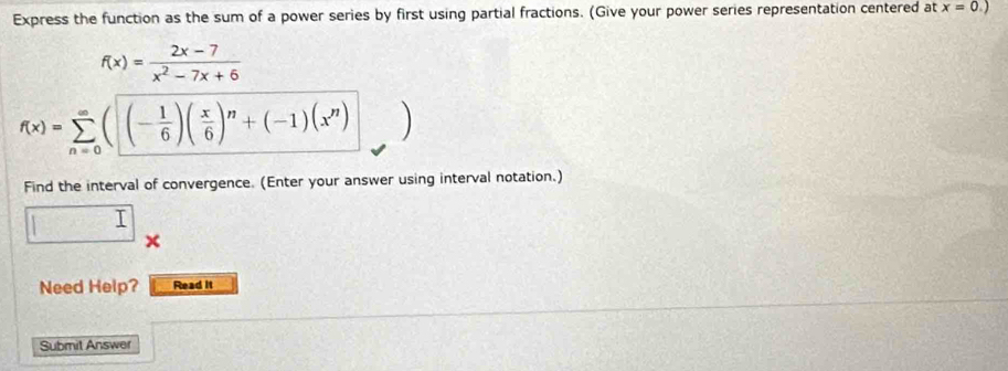 Express the function as the sum of a power series by first using partial fractions. (Give your power series representation centered at x=0.)
f(x)= (2x-7)/x^2-7x+6 
f(x)=sumlimits _(n=0)^(∈fty)((- 1/6 )( x/6 )^n+(-1)(x^n)
Find the interval of convergence. (Enter your answer using interval notation.)
□°
Need Help? Read it 
Submit Answer