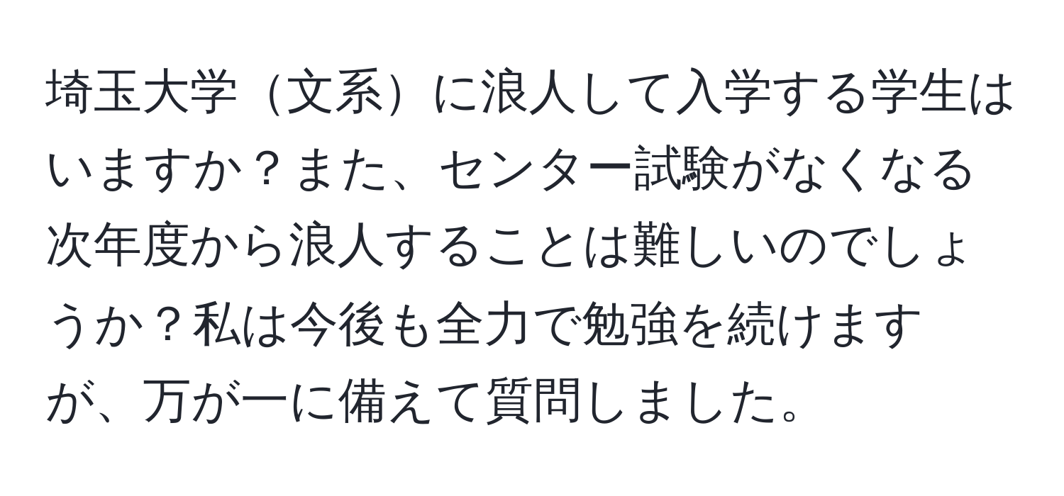 埼玉大学文系に浪人して入学する学生はいますか？また、センター試験がなくなる次年度から浪人することは難しいのでしょうか？私は今後も全力で勉強を続けますが、万が一に備えて質問しました。