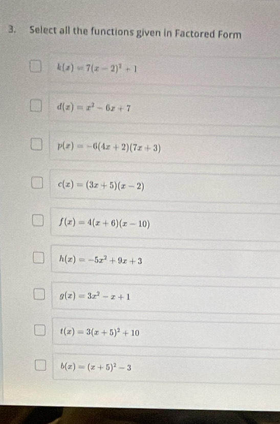 Select all the functions given in Factored Form
k(x)=7(x-2)^2+1
d(x)=x^2-6x+7
p(x)=-6(4x+2)(7x+3)
c(x)=(3x+5)(x-2)
f(x)=4(x+6)(x-10)
h(x)=-5x^2+9x+3
g(x)=3x^2-x+1
t(x)=3(x+5)^2+10
b(x)=(x+5)^2-3