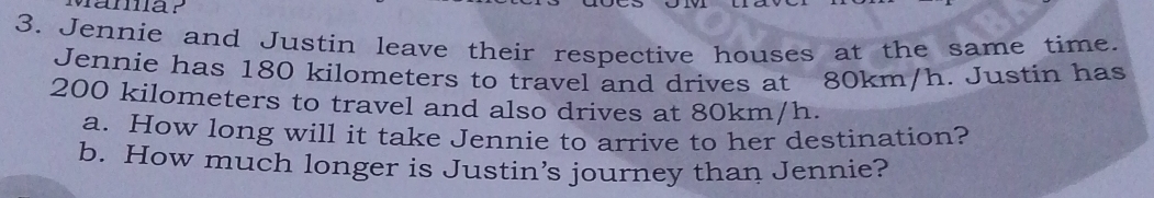 Jennie and Justin leave their respective houses at the same time. 
Jennie has 180 kilometers to travel and drives at 80km/h. Justin has
200 kilometers to travel and also drives at 80km/h. 
a. How long will it take Jennie to arrive to her destination? 
b. How much longer is Justin’s journey than Jennie?