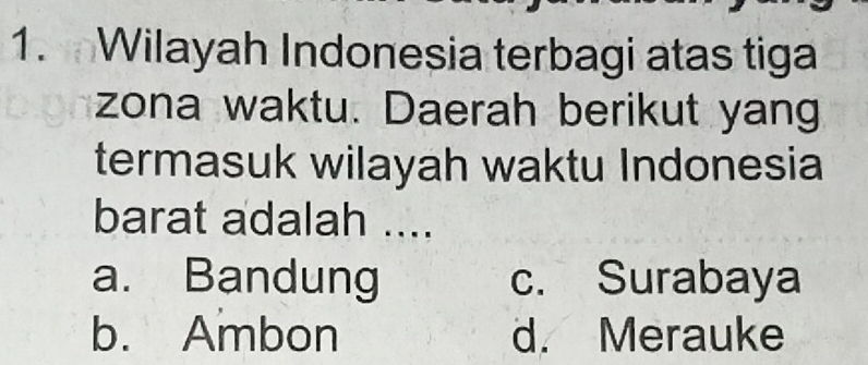 Wilayah Indonesia terbagi atas tiga
zona waktu. Daerah berikut yang
termasuk wilayah waktu Indonesia
barat adalah ....
a. Bandung c. Surabaya
b. Ambon d. Merauke