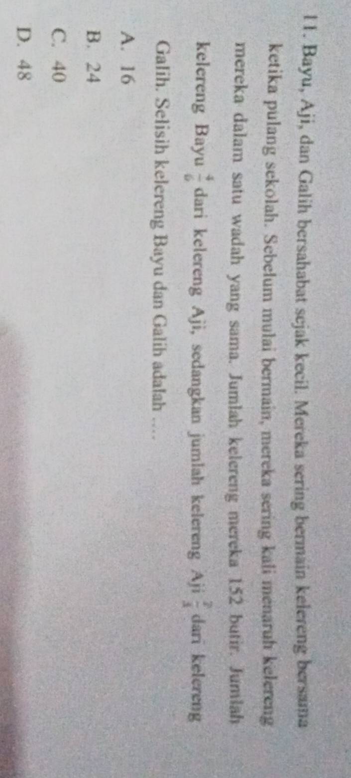 l1. Bayu, Aji, dan Galih bersahabat sejak kecil. Mereka sering bermain kelereng bersama
ketika pulang sekolah. Sebelum mulai bermain, mereka sering kali menaruh kelereng
mereka dalam satu wadah yang sama. Jumlah kelereng mereka 152 butir. Jumlah
kelereng Bayu  4/6  dari kelereng Aji, sedangkan jumlah kelereng Aji  2/3  dari kelereng
Galih. Selisih kelereng Bayu dan Galih adalah ….
A. 16
B. 24
C. 40
D. 48