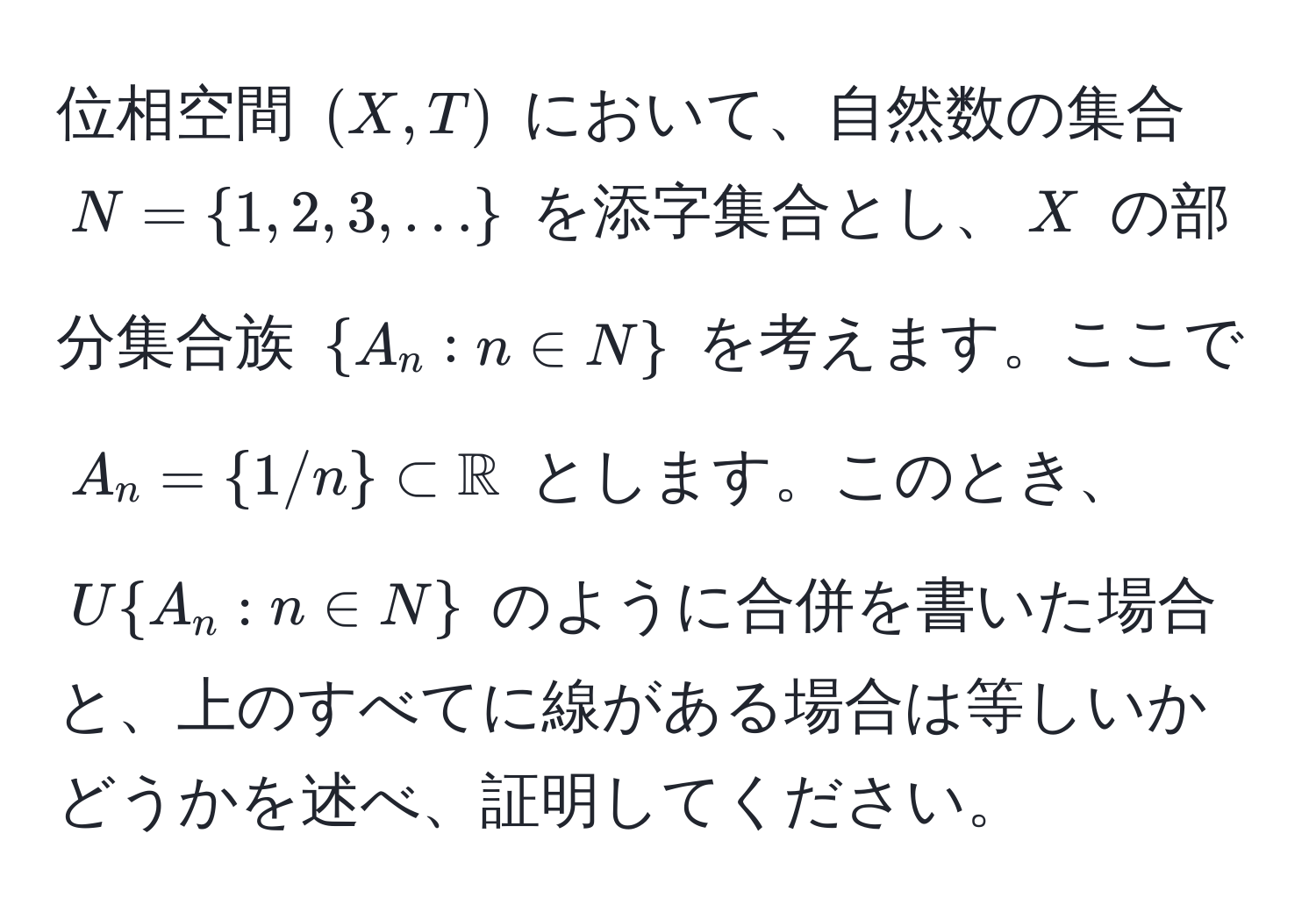 位相空間 $(X, T)$ において、自然数の集合 $N = 1, 2, 3, ...$ を添字集合とし、$X$ の部分集合族 $A_n : n ∈ N$ を考えます。ここで $A_n = 1/n ⊂ mathbbR$ とします。このとき、$U A_n : n ∈ N$ のように合併を書いた場合と、上のすべてに線がある場合は等しいかどうかを述べ、証明してください。