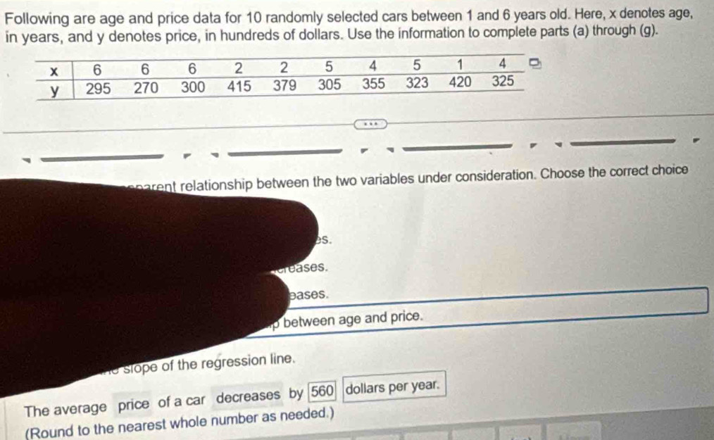 Following are age and price data for 10 randomly selected cars between 1 and 6 years old. Here, x denotes age,
in years, and y denotes price, in hundreds of dollars. Use the information to complete parts (a) through (g).
rent relationship between the two variables under consideration. Choose the correct choice
es.
creases.
pases.
p between age and price.
he slope of the regression line.
The average price of a car decreases by 560 dollars per year.
(Round to the nearest whole number as needed.)