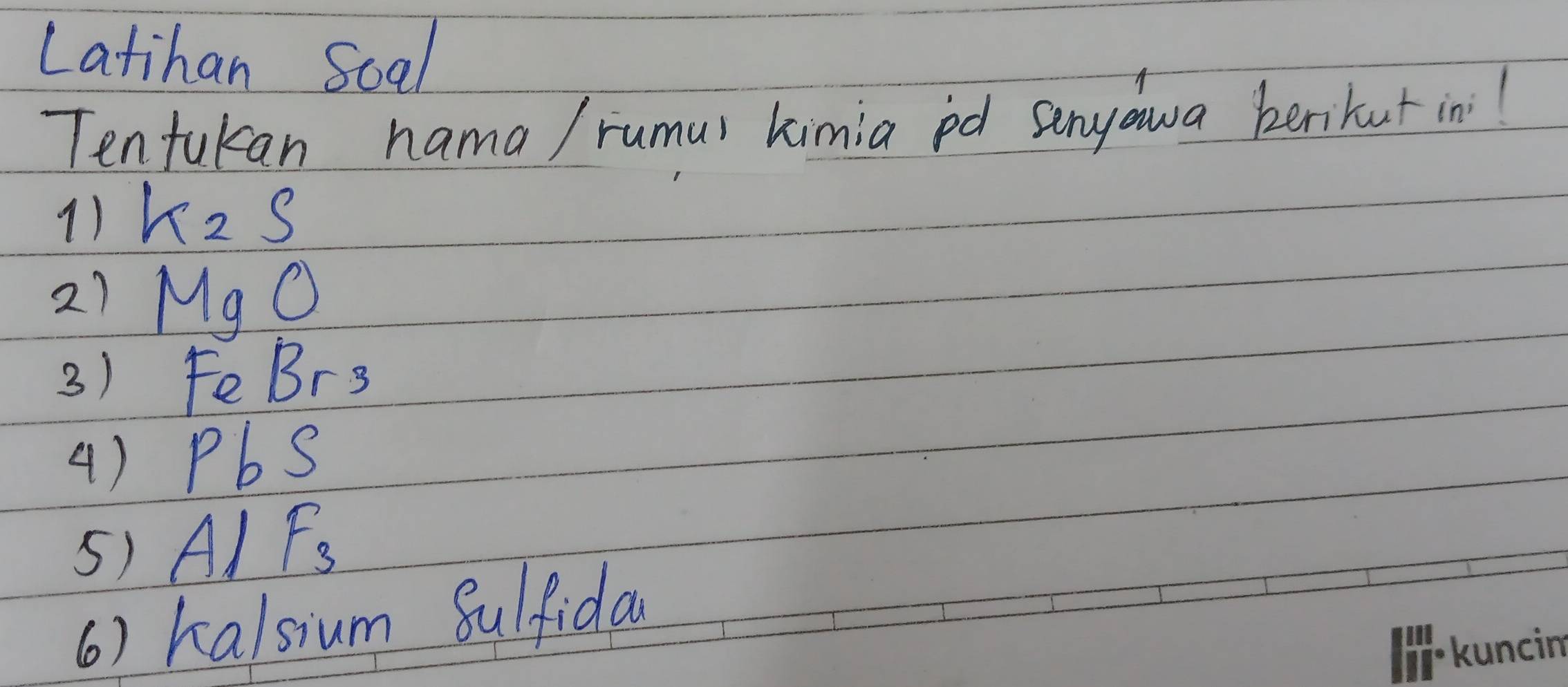 Latihan Soal 
Tenfukan nama/ rumur kimia pd senyawa berikut in 
1) K_2S
21 MgO
3) FeBr3
() PbS
5) Al F_3
() halsium Sulfida