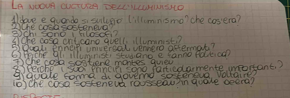 LA NOOUR CUCTURG BELL'ILLUHIUISHO 
Aldove e quando si suiligfo (illuminsmo) che cosera? 
2Che cosasosteneva? 
3)Ch, sSono I Filosofi? 
(Ohe cosa criticano quell, illuministi? 
S)Qcal, Enneipi universod, vennero aftermat? 
63 eche gli illuminist, studiand e fanno foutica? 
The cosa sostene montes quied 
⑧x percheI Suor princifi sono fartiedarmente important. ? 
gquale forma d govend sosteneva, voltaire? 
10) che cosa sosteneva roosseau) in guale oeera?