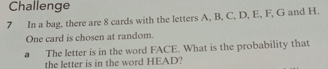 Challenge 
7 In a bag, there are 8 cards with the letters A, B, C, D, E, F, G and H. 
One card is chosen at random. 
a The letter is in the word FACE. What is the probability that 
the letter is in the word HEAD?